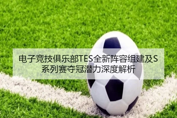 电子竞技俱乐部TES全新阵容组建及S系列赛夺冠潜力深度解析